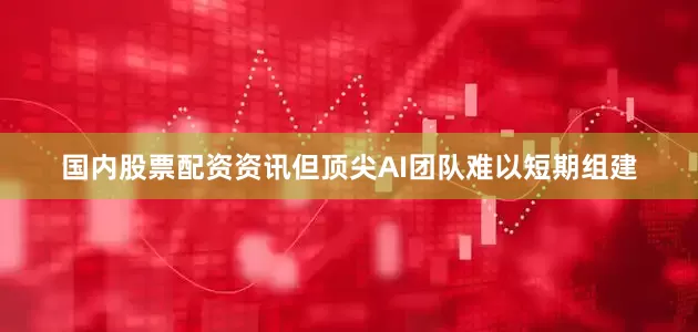 国内股票配资资讯但顶尖AI团队难以短期组建
