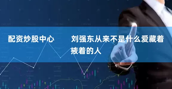 配资炒股中心        刘强东从来不是什么爱藏着掖着的人
