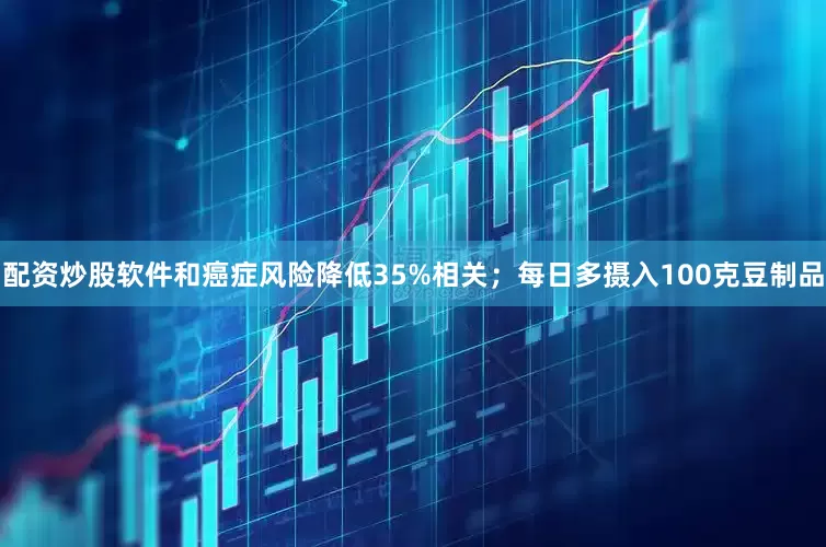 配资炒股软件和癌症风险降低35%相关；每日多摄入100克豆制品